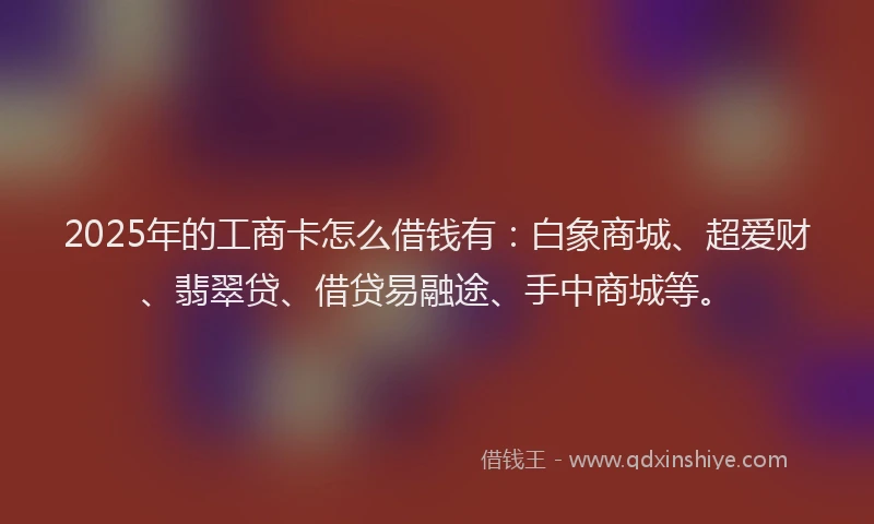 2025年的工商卡怎么借钱有：白象商城、超爱财、翡翠贷、借贷易融途、手中商城等。