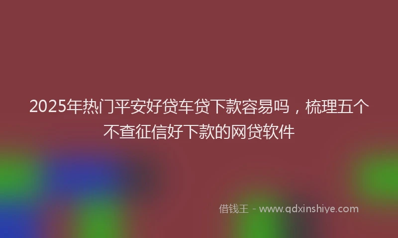 2025年热门平安好贷车贷下款容易吗，梳理五个不查征信好下款的网贷软件