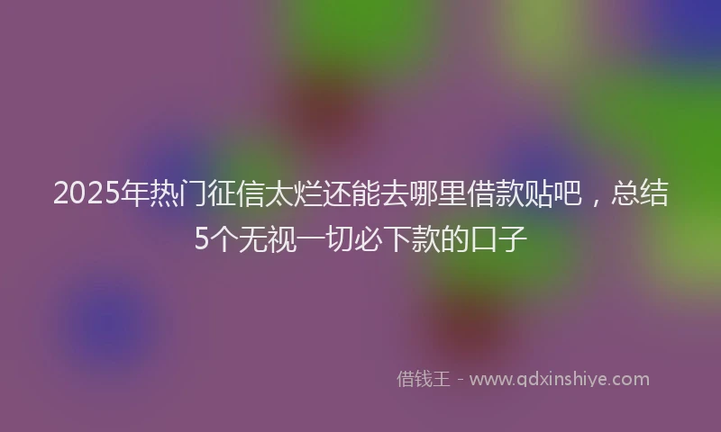 2025年热门征信太烂还能去哪里借款贴吧，总结5个无视一切必下款的口子