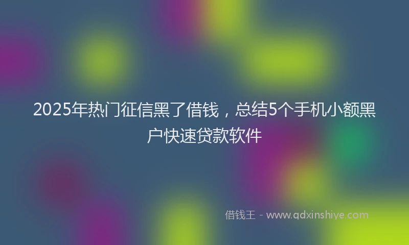 2025年热门征信黑了借钱，总结5个手机小额黑户快速贷款软件