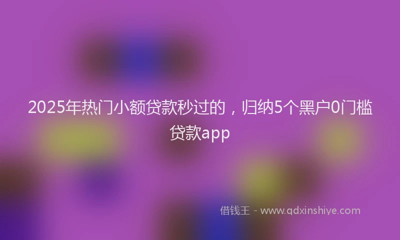 2025年热门小额贷款秒过的，归纳5个黑户0门槛贷款app