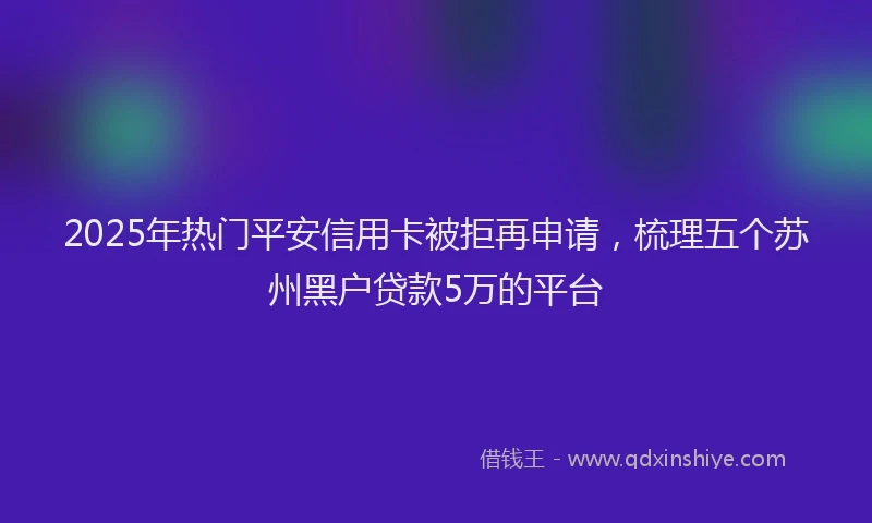2025年热门平安信用卡被拒再申请，梳理五个苏州黑户贷款5万的平台