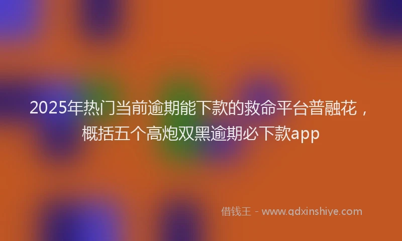 2025年热门当前逾期能下款的救命平台普融花，概括五个高炮双黑逾期必下款app