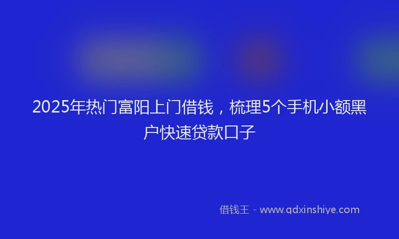2025年热门富阳上门借钱，梳理5个手机小额黑户快速贷款口子