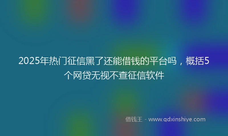 2025年热门征信黑了还能借钱的平台吗，概括5个网贷无视不查征信软件