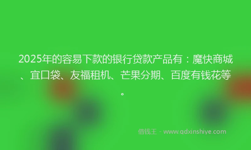2025年的容易下款的银行贷款产品有：魔快商城、宜口袋、友福租机、芒果分期、百度有钱花等。