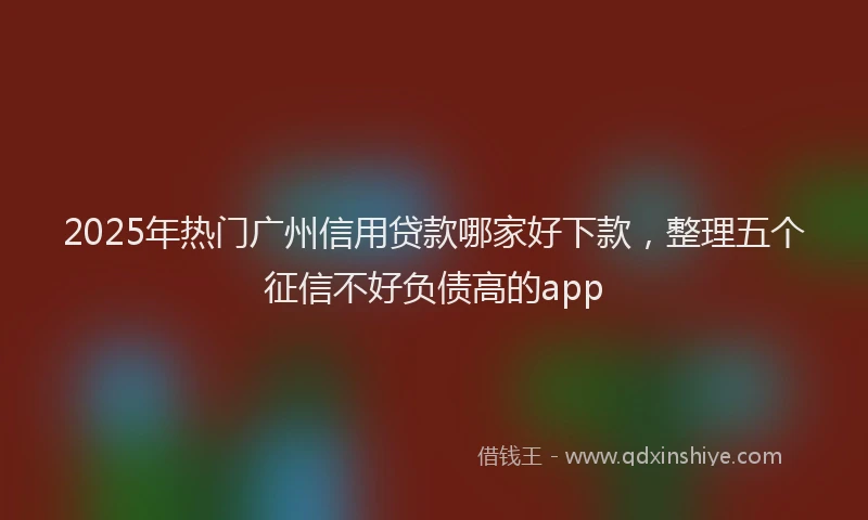 2025年热门广州信用贷款哪家好下款，整理五个征信不好负债高的app