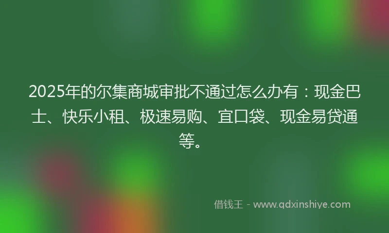 2025年的尔集商城审批不通过怎么办有：现金巴士、快乐小租、极速易购、宜口袋、现金易贷通等。