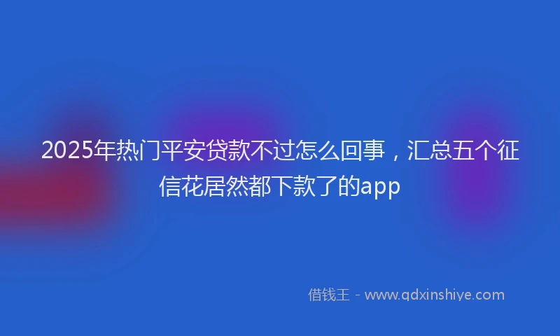 2025年热门平安贷款不过怎么回事，汇总五个征信花居然都下款了的app