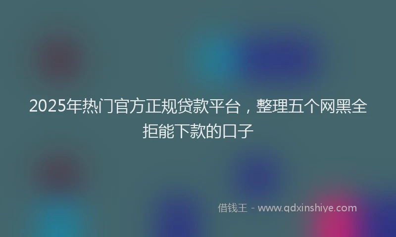 2025年热门官方正规贷款平台，整理五个网黑全拒能下款的口子