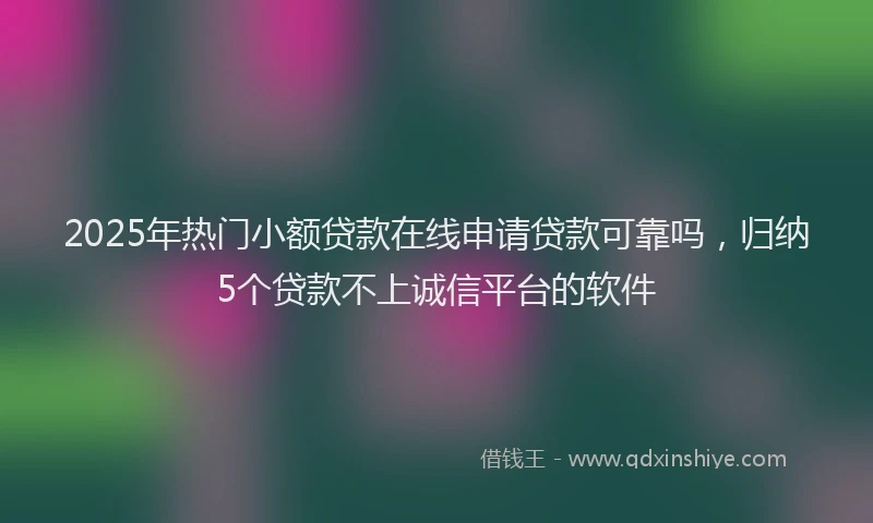 2025年热门小额贷款在线申请贷款可靠吗，归纳5个贷款不上诚信平台的软件
