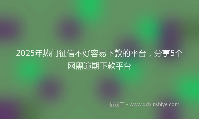 2025年热门征信不好容易下款的平台，分享5个网黑逾期下款平台