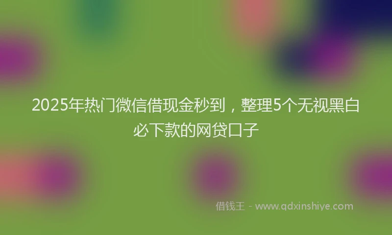 2025年热门微信借现金秒到，整理5个无视黑白必下款的网贷口子