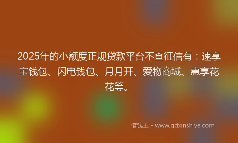 2025年的小额度正规贷款平台不查征信有：速享宝钱包、闪电钱包、月月开、爱物商城、惠享花花等。