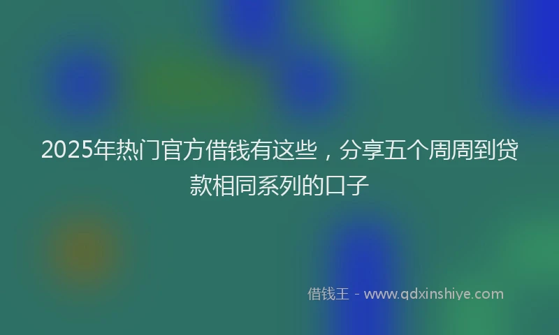 2025年热门官方借钱有这些，分享五个周周到贷款相同系列的口子
