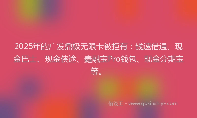 2025年的广发鼎极无限卡被拒有：钱速借通、现金巴士、现金侠途、鑫融宝Pro钱包、现金分期宝等。