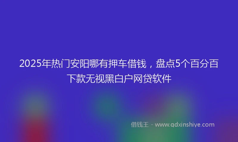 2025年热门安阳哪有押车借钱，盘点5个百分百下款无视黑白户网贷软件