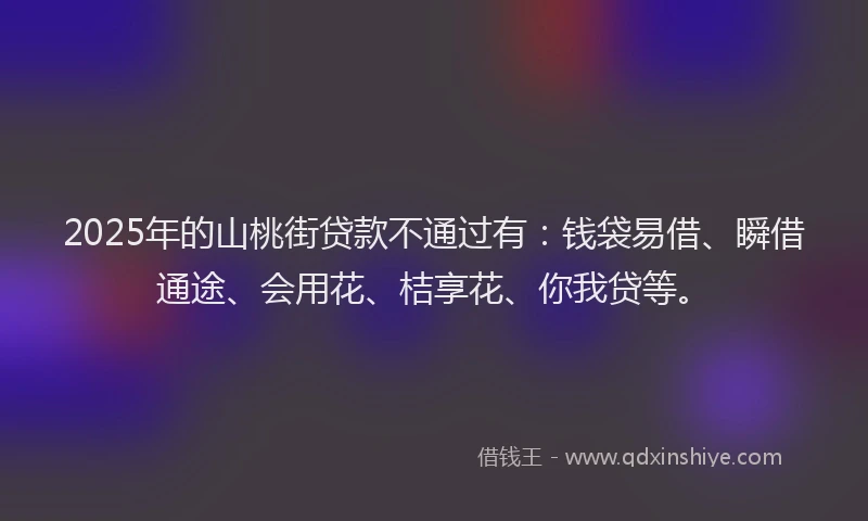2025年的山桃街贷款不通过有：钱袋易借、瞬借通途、会用花、桔享花、你我贷等。