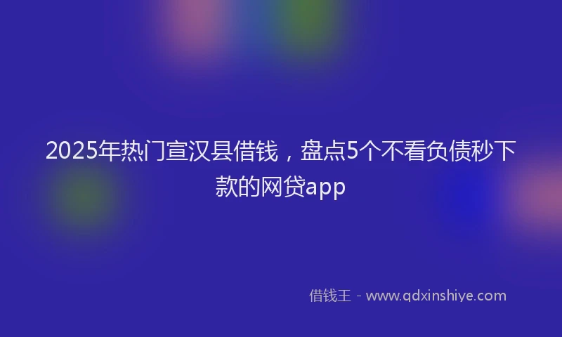 2025年热门宣汉县借钱，盘点5个不看负债秒下款的网贷app