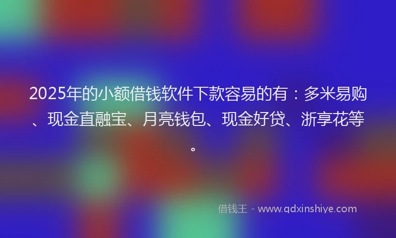 2025年的小额借钱软件下款容易的有：多米易购、现金直融宝、月亮钱包、现金好贷、浙享花等。
