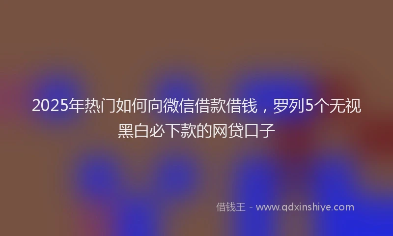 2025年热门如何向微信借款借钱，罗列5个无视黑白必下款的网贷口子