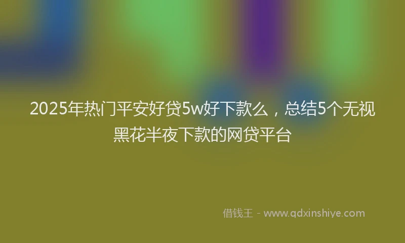 2025年热门平安好贷5w好下款么，总结5个无视黑花半夜下款的网贷平台