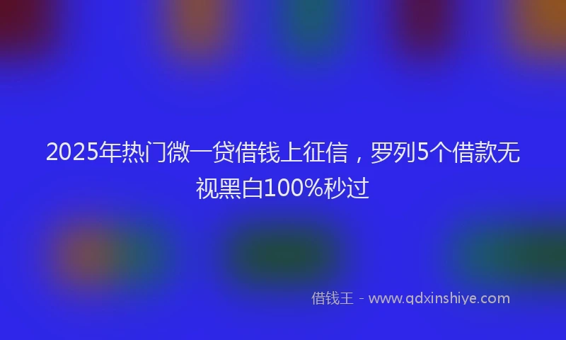 2025年热门微一贷借钱上征信，罗列5个借款无视黑白100%秒过