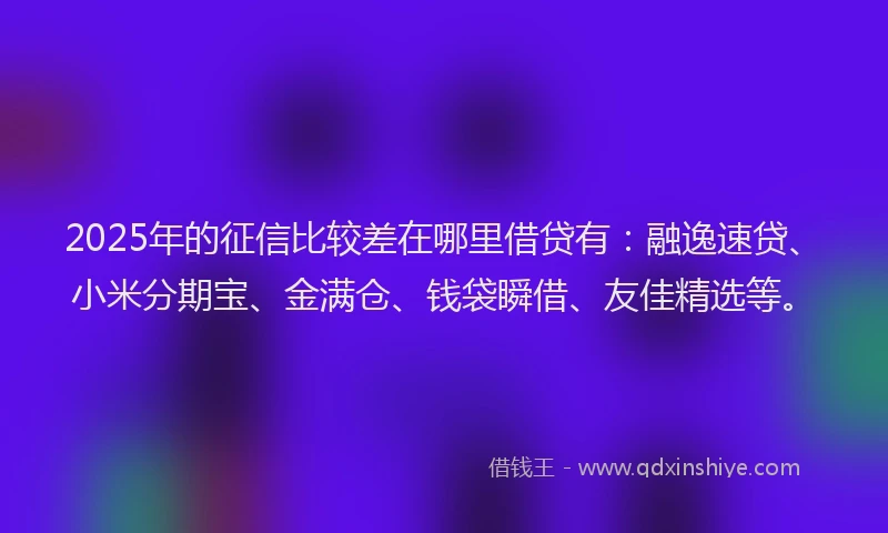 2025年的征信比较差在哪里借贷有：融逸速贷、小米分期宝、金满仓、钱袋瞬借、友佳精选等。