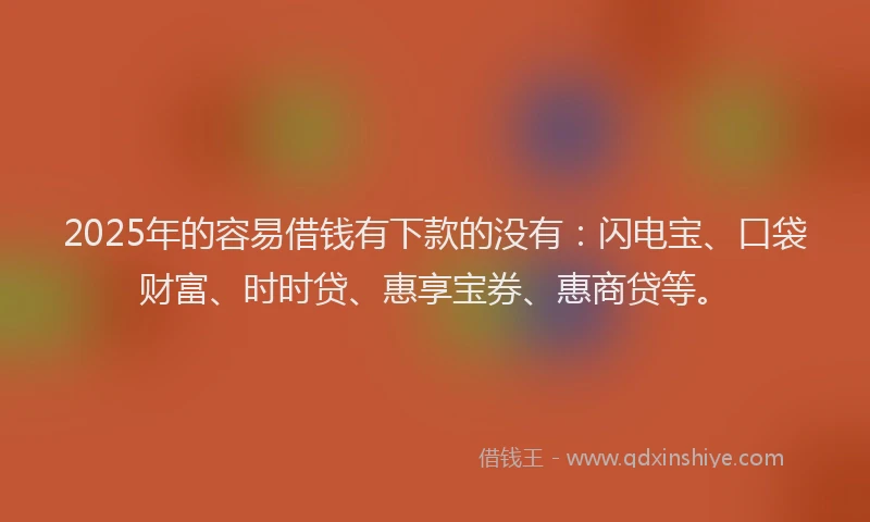 2025年的容易借钱有下款的没有：闪电宝、口袋财富、时时贷、惠享宝券、惠商贷等。