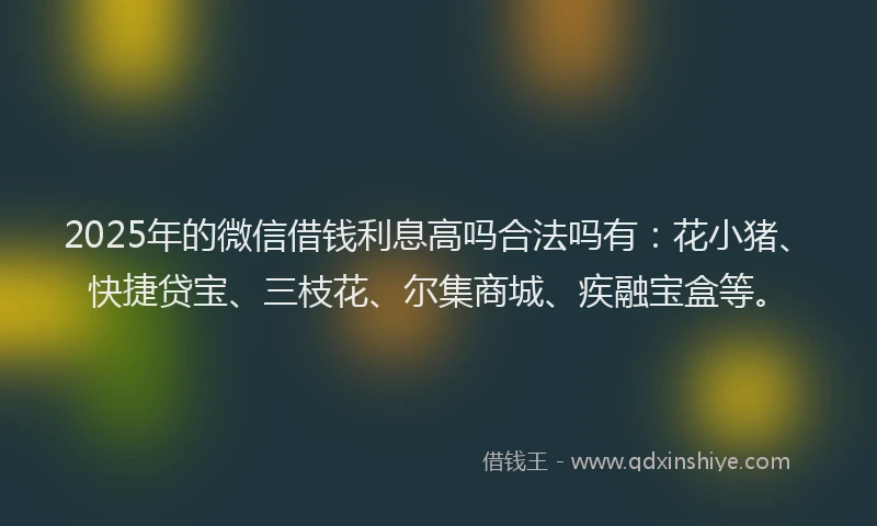 2025年的微信借钱利息高吗合法吗有：花小猪、快捷贷宝、三枝花、尔集商城、疾融宝盒等。