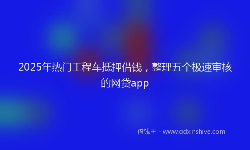 2025年热门工程车抵押借钱，整理五个极速审核的网贷app