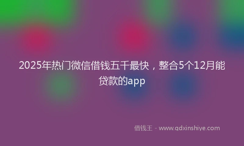 2025年热门微信借钱五千最快，整合5个12月能贷款的app