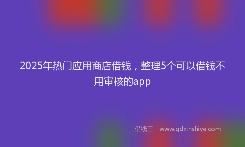 2025年热门应用商店借钱，整理5个可以借钱不用审核的app