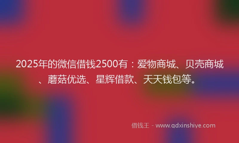 2025年的微信借钱2500有：爱物商城、贝壳商城、蘑菇优选、星辉借款、天天钱包等。