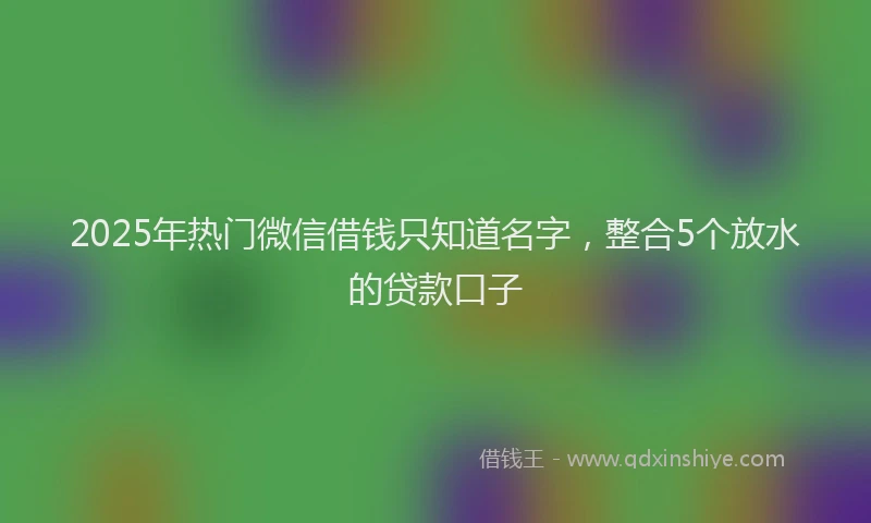 2025年热门微信借钱只知道名字，整合5个放水的贷款口子