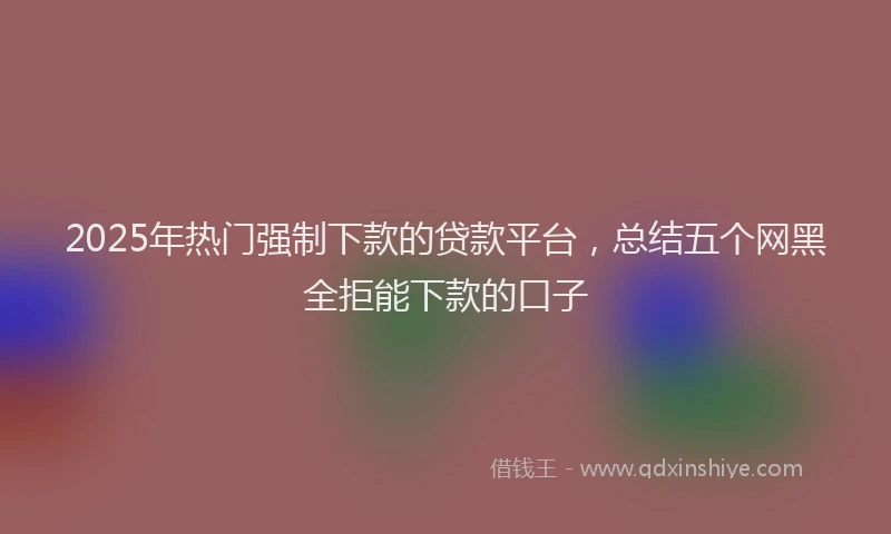 2025年热门强制下款的贷款平台，总结五个网黑全拒能下款的口子
