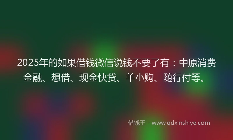 2025年的如果借钱微信说钱不要了有：中原消费金融、想借、现金快贷、羊小购、随行付等。