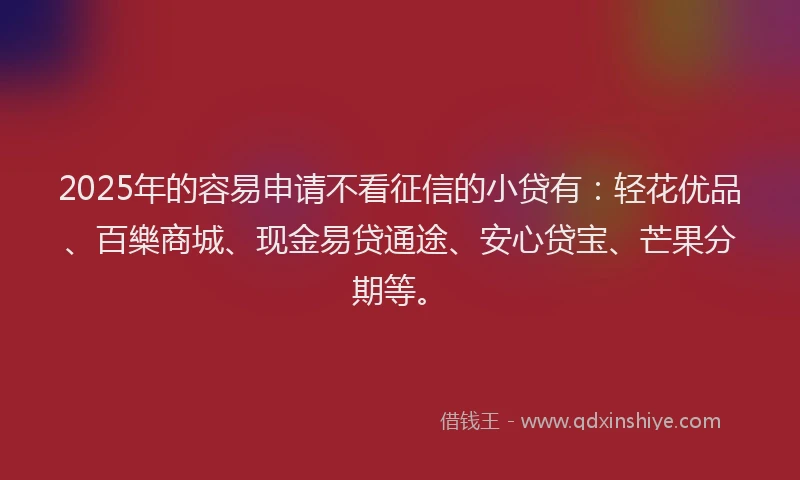 2025年的容易申请不看征信的小贷有：轻花优品、百樂商城、现金易贷通途、安心贷宝、芒果分期等。