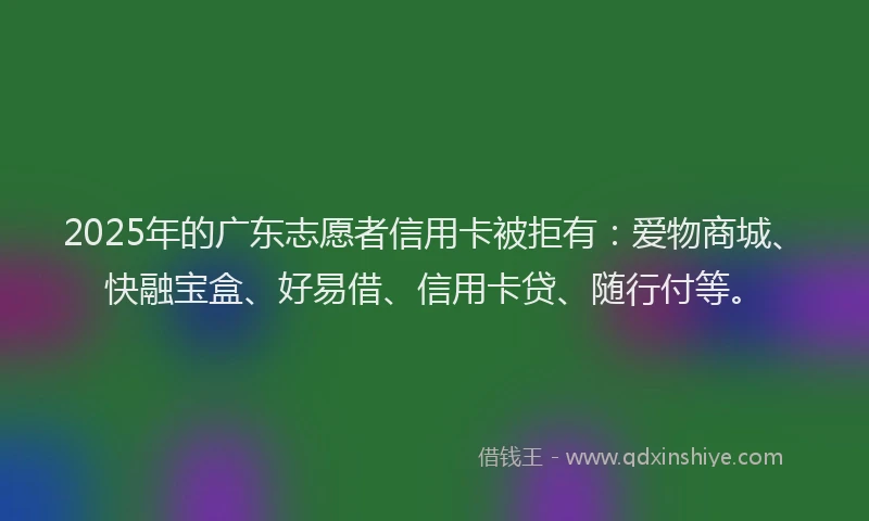 2025年的广东志愿者信用卡被拒有：爱物商城、快融宝盒、好易借、信用卡贷、随行付等。