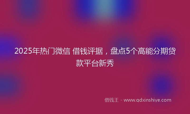 2025年热门微信 借钱评据，盘点5个高能分期贷款平台新秀