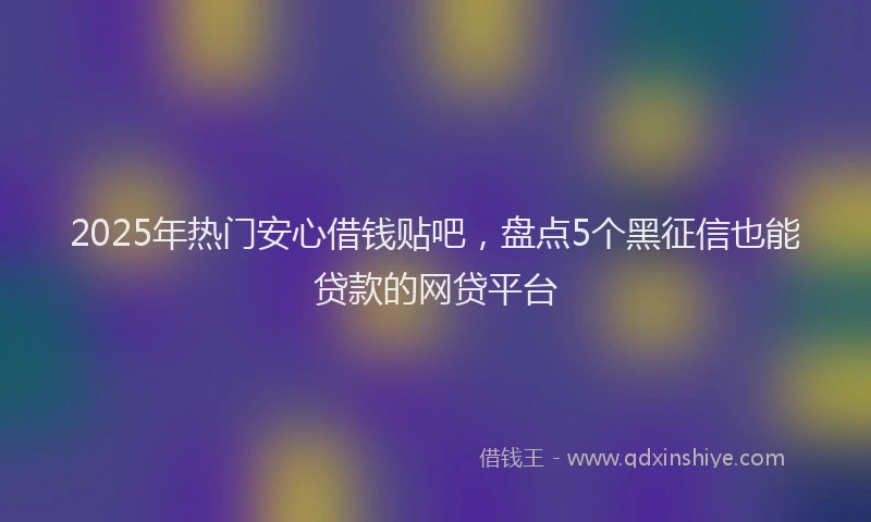 2025年热门安心借钱贴吧，盘点5个黑征信也能贷款的网贷平台