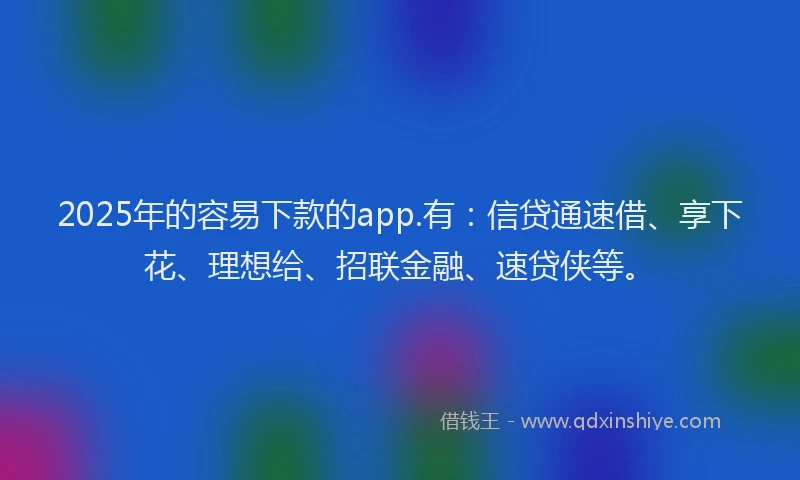 2025年的容易下款的app.有：信贷通速借、享下花、理想给、招联金融、速贷侠等。