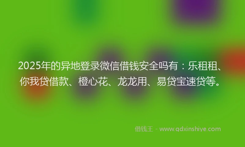 2025年的异地登录微信借钱安全吗有：乐租租、你我贷借款、橙心花、龙龙用、易贷宝速贷等。