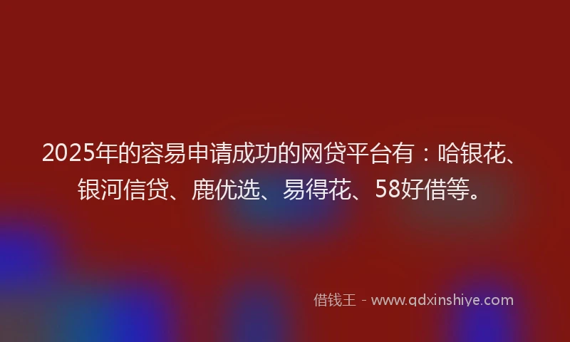 2025年的容易申请成功的网贷平台有：哈银花、银河信贷、鹿优选、易得花、58好借等。