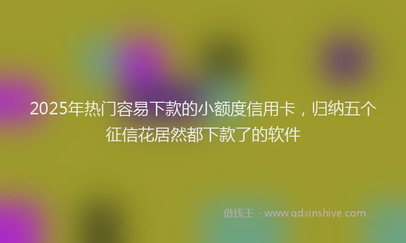 2025年热门容易下款的小额度信用卡，归纳五个征信花居然都下款了的软件