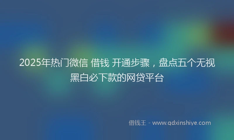 2025年热门微信 借钱 开通步骤，盘点五个无视黑白必下款的网贷平台