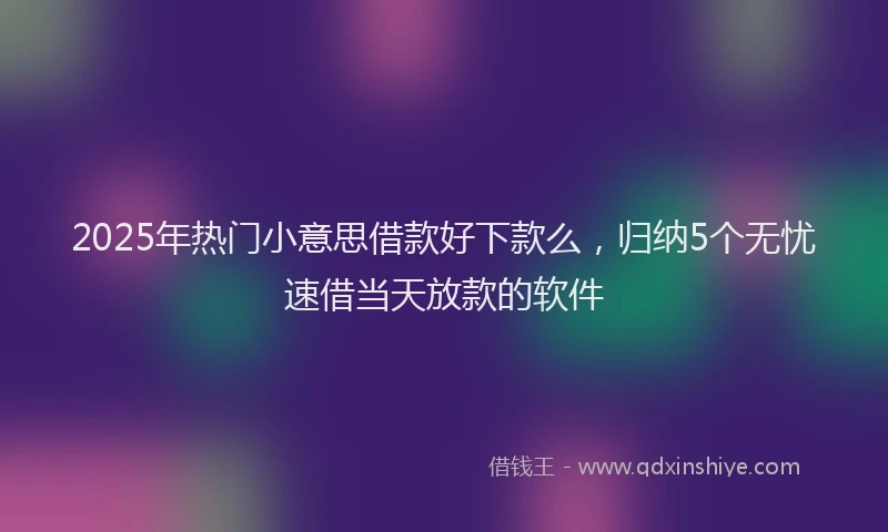 2025年热门小意思借款好下款么，归纳5个无忧速借当天放款的软件