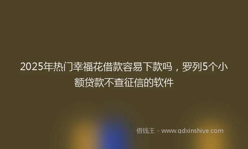 2025年热门幸福花借款容易下款吗，罗列5个小额贷款不查征信的软件