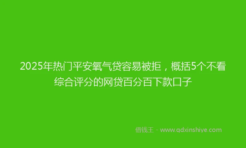 2025年热门平安氧气贷容易被拒，概括5个不看综合评分的网贷百分百下款口子