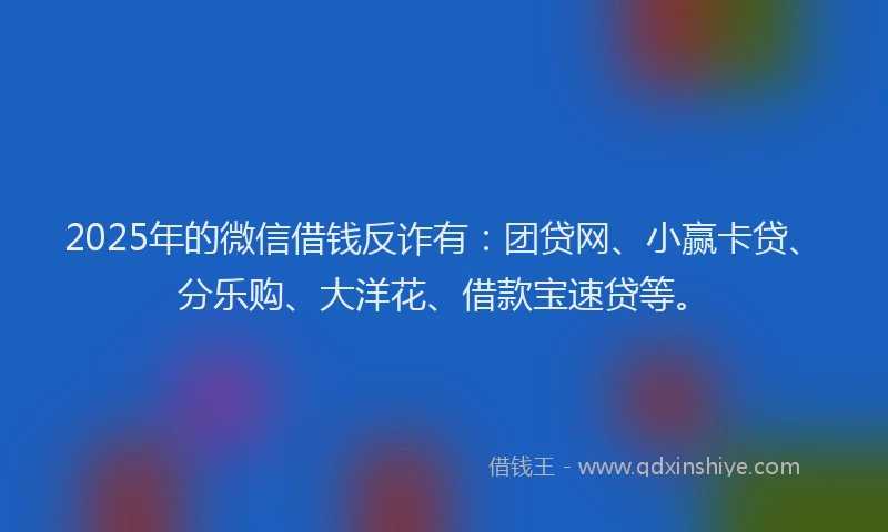 2025年的微信借钱反诈有：团贷网、小赢卡贷、分乐购、大洋花、借款宝速贷等。